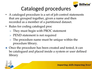 Cataloged procedures
• A cataloged procedure is a set of job control statements
that are grouped together, given a name and then
recorded as a member of a partitioned dataset.
• Rules for coding cataloged proc
 They must begin with PROC statement
 PEND statement is not required
 The procedure name must be unique within the
procedure library.
 Once the procedure has been created and tested, it can
be catalogued and placed inside a system or user defined
library
49
 