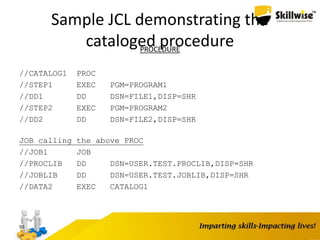 Sample JCL demonstrating the
cataloged procedurePROCEDURE
//CATALOG1 PROC
//STEP1 EXEC PGM=PROGRAM1
//DD1 DD DSN=FILE1,DISP=SHR
//STEP2 EXEC PGM=PROGRAM2
//DD2 DD DSN=FILE2,DISP=SHR
JOB calling the above PROC
//JOB1 JOB
//PROCLIB DD DSN=USER.TEST.PROCLIB,DISP=SHR
//JOBLIB DD DSN=USER.TEST.JOBLIB,DISP=SHR
//DATA2 EXEC CATALOG1
50
 