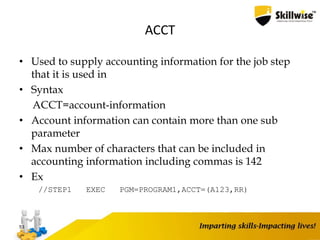 ACCT
• Used to supply accounting information for the job step
that it is used in
• Syntax
ACCT=account-information
• Account information can contain more than one sub
parameter
• Max number of characters that can be included in
accounting information including commas is 142
• Ex
//STEP1 EXEC PGM=PROGRAM1,ACCT=(A123,RR)
53
 