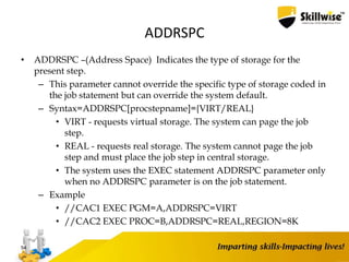 ADDRSPC
• ADDRSPC –(Address Space) Indicates the type of storage for the
present step.
– This parameter cannot override the specific type of storage coded in
the job statement but can override the system default.
– Syntax=ADDRSPC[procstepname]={VIRT/REAL}
• VIRT - requests virtual storage. The system can page the job
step.
• REAL - requests real storage. The system cannot page the job
step and must place the job step in central storage.
• The system uses the EXEC statement ADDRSPC parameter only
when no ADDRSPC parameter is on the job statement.
– Example
• //CAC1 EXEC PGM=A,ADDRSPC=VIRT
• //CAC2 EXEC PROC=B,ADDRSPC=REAL,REGION=8K
54
 