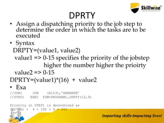 DPRTY
• Assign a dispatching priority to the job step to
determine the order in which the tasks are to be
executed
• Syntax
DRPTY=(value1, value2)
value1 => 0-15 specifies the priority of the jobstep
higher the number higher the prioirty
value2 => 0-15
DPRTY=(value1)*(16) + value2
• Exa
//JOB1 JOB (A123),’RANANDE’
//STEP1 EXEC PGM=PROGRAM1,DPRTY(12,9)
Priority in STEP1 is determined as
(12*16) + 9 = 192 + 9 = 201
55
 