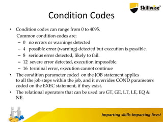 Condition Codes
• Condition codes can range from 0 to 4095.
Common condition codes are:
– 0 no errors or warnings detected
– 4 possible error (warning) detected but execution is possible.
– 8 serious error detected, likely to fail.
– 12 severe error detected, execution impossible.
– 16 terminal error, execution cannot continue
• The condition parameter coded on the JOB statement applies
to all the job steps within the job, and it overrides COND parameters
coded on the EXEC statement, if they exist.
• The relational operators that can be used are GT, GE, LT, LE, EQ &
NE.
57
 