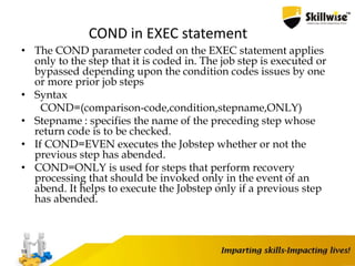 COND in EXEC statement
• The COND parameter coded on the EXEC statement applies
only to the step that it is coded in. The job step is executed or
bypassed depending upon the condition codes issues by one
or more prior job steps
• Syntax
COND=(comparison-code,condition,stepname,ONLY)
• Stepname : specifies the name of the preceding step whose
return code is to be checked.
• If COND=EVEN executes the Jobstep whether or not the
previous step has abended.
• COND=ONLY is used for steps that perform recovery
processing that should be invoked only in the event of an
abend. It helps to execute the Jobstep only if a previous step
has abended.
59
 