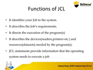 Functions of JCL
• It identifies your Job to the system.
• It describes the Job’s requirements.
• It directs the execution of the program(s)
• It describes the devices(readers,printers etc.) and
resources(datasets) needed by the program(s).
• JCL statements provide information that the operating
system needs to execute a job
6
 