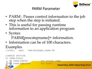 PARM Parameter
• PARM : Passes control information to the job
step when the step is initiated.
• This is useful for passing runtime
information to an application program
• Syntax
PARM[procstepname]= information.
• Information can be of 100 characters.
Examples
//STEP1 EXEC PGM=PROGRAM1,PARM=‘M’
LINKAGE SECTION.
01 PARM-FIELD.
05 PARM-LENGTH PIC S9(04) COMP.
05 PARM-RUN-TYPE PIC X(01).
62
 