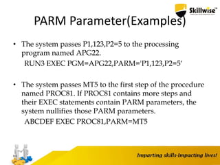 PARM Parameter(Examples)
• The system passes P1,123,P2=5 to the processing
program named APG22.
RUN3 EXEC PGM=APG22,PARM='P1,123,P2=5‘
• The system passes MT5 to the first step of the procedure
named PROC81. If PROC81 contains more steps and
their EXEC statements contain PARM parameters, the
system nullifies those PARM parameters.
ABCDEF EXEC PROC81,PARM=MT5
63
 
