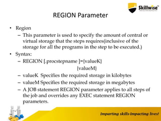 REGION Parameter
• Region
– This parameter is used to specify the amount of central or
virtual storage that the steps requires(inclusive of the
storage for all the programs in the step to be executed.)
• Syntax:
– REGION [.procstepname ]={valueK}
{valueM}
– valueK Specifies the required storage in kilobytes
– valueM Specifies the required storage in megabytes
– A JOB statement REGION parameter applies to all steps of
the job and overrides any EXEC statement REGION
parameters.
64
 
