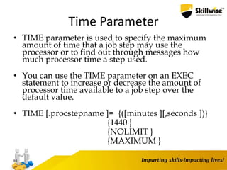 Time Parameter
• TIME parameter is used to specify the maximum
amount of time that a job step may use the
processor or to find out through messages how
much processor time a step used.
• You can use the TIME parameter on an EXEC
statement to increase or decrease the amount of
processor time available to a job step over the
default value.
• TIME [.procstepname ]= {([minutes ][,seconds ])}
{1440 }
{NOLIMIT }
{MAXIMUM }
66
 