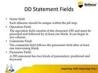 DD Statement Fields
• Name field:
Each ddname should be unique within the job step.
• Operation Field:
The operation field consists of the characters DD and must be
preceded and followed by at least one blank. It can begin in
any column.
• Comments Field:
The comments field follows the parameter field after at least
one intervening blank.
• Parameter Field:
A DD statement has two kinds of parameters: positional and
keyword.
69
 