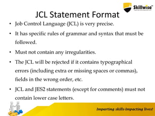 JCL Statement Format
• Job Control Language (JCL) is very precise.
• It has specific rules of grammar and syntax that must be
followed.
• Must not contain any irregularities.
• The JCL will be rejected if it contains typographical
errors (including extra or missing spaces or commas),
fields in the wrong order, etc.
• JCL and JES2 statements (except for comments) must not
contain lower case letters.
7
 