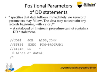 Positional Parameters
of DD statements
• * specifies that data follows immediately; no keyword
parameters may follow. The data may not contain any
records beginning with // or /*.
– A cataloged or in-stream procedure cannot contain a
DD * statement.
//JOB1 JOB A100,JOHN
//STEP1 EXEC PGM=PROGRAM1
//SYSIN DD *
< Lines of data>
/*
72
 