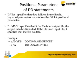 Positional Parameters
of DD statements
• DATA : specifies that data follows immediately;
keyword parameters may follow the DATA positional
parameter.
• DUMMY : specifies that if the file is an output file, the
output is to be discarded. If the file is an input file, it
specifies that there is no data.
• Example
– //MYDS DD DSNAME=REPORT
– //A DD DSNAME=FILE
73
 