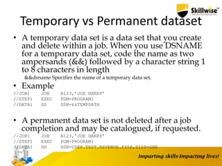 Temporary vs Permanent dataset
• A temporary data set is a data set that you create
and delete within a job. When you use DSNAME
for a temporary data set, code the name as two
ampersands (&&) followed by a character string 1
to 8 characters in length
&&dsname Specifies the name of a temporary data set.
• Example
//JOB1 JOB A123,’JOE HARRY’
//STEP1 EXEC PGM=PROGRAM1
//DATA1 DD DSN=&&TEMPDATA
• A permanent data set is not deleted after a job
completion and may be catalogued, if requested.
//JOB1 JOB A123,’JOE HARRY’
//STEP1 EXEC PGM=PROGRAM1
//DATA1 DD DSN=USER.TEST.REVENUE.FILE,DISP=SHR
74
 