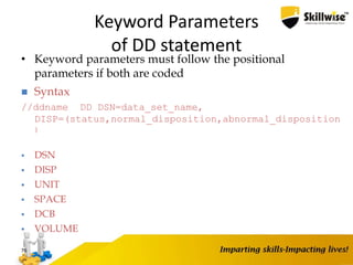 Keyword Parameters
of DD statement
• Keyword parameters must follow the positional
parameters if both are coded
76
 Syntax
//ddname DD DSN=data_set_name,
DISP=(status,normal_disposition,abnormal_disposition
)
 DSN
 DISP
 UNIT
 SPACE
 DCB
 VOLUME
 