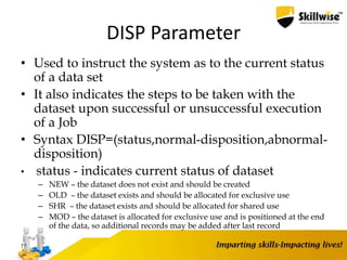 DISP Parameter
• Used to instruct the system as to the current status
of a data set
• It also indicates the steps to be taken with the
dataset upon successful or unsuccessful execution
of a Job
• Syntax DISP=(status,normal-disposition,abnormal-
disposition)
• status - indicates current status of dataset
– NEW – the dataset does not exist and should be created
– OLD – the dataset exists and should be allocated for exclusive use
– SHR – the dataset exists and should be allocated for shared use
– MOD – the dataset is allocated for exclusive use and is positioned at the end
of the data, so additional records may be added after last record
77
 