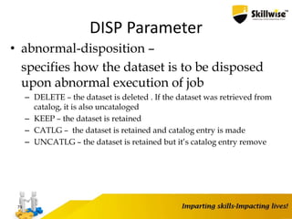 DISP Parameter
• abnormal-disposition –
specifies how the dataset is to be disposed
upon abnormal execution of job
– DELETE – the dataset is deleted . If the dataset was retrieved from
catalog, it is also uncataloged
– KEEP – the dataset is retained
– CATLG – the dataset is retained and catalog entry is made
– UNCATLG – the dataset is retained but it’s catalog entry remove
79
 