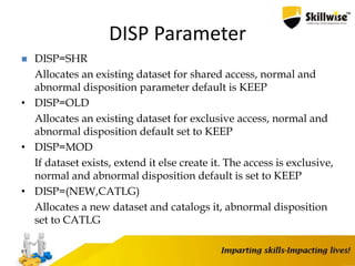 DISP Parameter
 DISP=SHR
Allocates an existing dataset for shared access, normal and
abnormal disposition parameter default is KEEP
• DISP=OLD
Allocates an existing dataset for exclusive access, normal and
abnormal disposition default set to KEEP
• DISP=MOD
If dataset exists, extend it else create it. The access is exclusive,
normal and abnormal disposition default is set to KEEP
• DISP=(NEW,CATLG)
Allocates a new dataset and catalogs it, abnormal disposition
set to CATLG
81
 