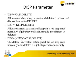 DISP Parameter
• DISP=(OLD,DELETE)
Allocates and existing dataset and deletes it , abnormal
disposition set to DELETE
• DISP=(,KEEP,DELETE)
Allocates a new dataset and keeps it if job step ends
normally, if job step ends abnormally the dataset is
deleted
• DISP=(NEW,CATLG,DELETE)
The dataset is created, cataloged if the job step ends
normally and deletes it if job step ends abnormally
82
 