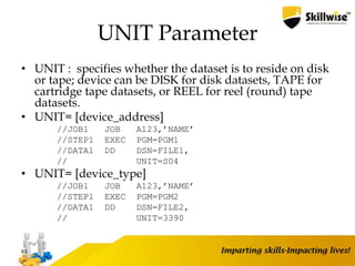 UNIT Parameter
• UNIT : specifies whether the dataset is to reside on disk
or tape; device can be DISK for disk datasets, TAPE for
cartridge tape datasets, or REEL for reel (round) tape
datasets.
• UNIT= [device_address]
//JOB1 JOB A123,’NAME’
//STEP1 EXEC PGM=PGM1
//DATA1 DD DSN=FILE1,
// UNIT=S04
• UNIT= [device_type]
//JOB1 JOB A123,’NAME’
//STEP1 EXEC PGM=PGM2
//DATA1 DD DSN=FILE2,
// UNIT=3390
83
 