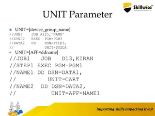 UNIT Parameter
 UNIT=[device_group_name]
//JOB3 JOB A125,’NAME’
//STEP2 EXEC PGM=PGM3
//DATA2 DD DSN=FILE3,
// UNIT=SYSDA
• UNIT=[AFF=ddname]
//JOB1 JOB D13,KIRAN
//STEP1 EXEC PGM=PGM1
//NAME1 DD DSN=DATA1,
// UNIT=CART
//NAME2 DD DSN=DATA2,
// UNIT=AFF=NAME1
84
 