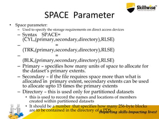 SPACE Parameter
• Space parameter:
– Used to specify the storage requirements on direct access devices
– Syntax SPACE=
(CYL,(primary,secondary,directory),RLSE)
– =
(TRK,(primary,secondary,directory),RLSE)
– =
(BLK,(primary,secondary,directory),RLSE)
– Primary – specifies how many units of space to allocate for
the dataset’s primary extents.
– Secondary – if the file requires space more than what is
allocated in primary extent, secondary extents can be used
to allocate upto 15 times the primary extents
– Directory – this is used only for partitioned datasets
• this is used to record the names and locations of members
created within partitioned datasets
• It should be a number that specifies how many 256-byte blocks
are to be contained in the directory of a PDS88
 