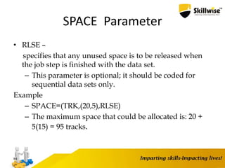 SPACE Parameter
• RLSE –
specifies that any unused space is to be released when
the job step is finished with the data set.
– This parameter is optional; it should be coded for
sequential data sets only.
Example
– SPACE=(TRK,(20,5),RLSE)
– The maximum space that could be allocated is: 20 +
5(15) = 95 tracks.
89
 