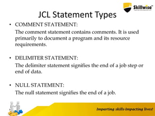 JCL Statement Types
• COMMENT STATEMENT:
The comment statement contains comments. It is used
primarily to document a program and its resource
requirements.
• DELIMITER STATEMENT:
The delimiter statement signifies the end of a job step or
end of data.
• NULL STATEMENT:
The null statement signifies the end of a job.
9
 