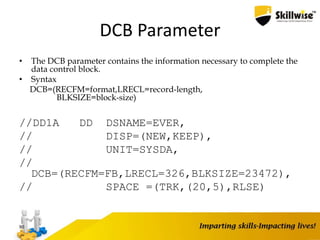 DCB Parameter
• The DCB parameter contains the information necessary to complete the
data control block.
• Syntax
DCB=(RECFM=format,LRECL=record-length,
BLKSIZE=block-size)
//DD1A DD DSNAME=EVER,
// DISP=(NEW,KEEP),
// UNIT=SYSDA,
//
DCB=(RECFM=FB,LRECL=326,BLKSIZE=23472),
// SPACE =(TRK,(20,5),RLSE)
90
 