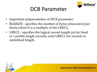 DCB Parameter
• Important subparameters of DCB parameter:
• BLKSIZE : specifies the number of bytes (characters) per
block,where b is a multiple of the LRECL.
• LRECL : specifies the logical record length (n) for fixed
or variable length records; omit LRECL for records of
undefined length.
91
 