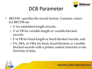 DCB Parameter
• RECFM : specifies the record format. Common values
for RECFM are
– U for undefined-length records,
– V or VB for variable-length or variable-blocked
records,
– F or FB for fixed-length or fixed-blocked records, and
– FA, FBA, or VBA for fixed, fixed-blocked, or variable-
blocked records with a printer control character as the
first byte of data.
92
 