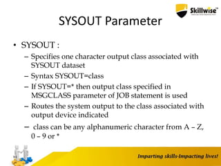 SYSOUT Parameter
• SYSOUT :
– Specifies one character output class associated with
SYSOUT dataset
– Syntax SYSOUT=class
– If SYSOUT=* then output class specified in
MSGCLASS parameter of JOB statement is used
– Routes the system output to the class associated with
output device indicated
– class can be any alphanumeric character from A – Z,
0 – 9 or *
93
 