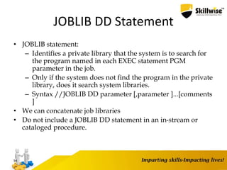JOBLIB DD Statement
• JOBLIB statement:
– Identifies a private library that the system is to search for
the program named in each EXEC statement PGM
parameter in the job.
– Only if the system does not find the program in the private
library, does it search system libraries.
– Syntax //JOBLIB DD parameter [,parameter ]...[comments
]
• We can concatenate job libraries
• Do not include a JOBLIB DD statement in an in-stream or
cataloged procedure.
94
 