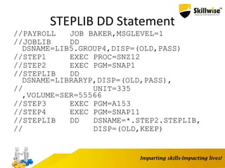 STEPLIB DD Statement
//PAYROLL JOB BAKER,MSGLEVEL=1
//JOBLIB DD
DSNAME=LIB5.GROUP4,DISP=(OLD,PASS)
//STEP1 EXEC PROC=SNZ12
//STEP2 EXEC PGM=SNAP1
//STEPLIB DD
DSNAME=LIBRARYP,DISP=(OLD,PASS),
// UNIT=335
,VOLUME=SER=55566
//STEP3 EXEC PGM=A153
//STEP4 EXEC PGM=SNAP11
//STEPLIB DD DSNAME=*.STEP2.STEPLIB,
// DISP=(OLD,KEEP)
97
 