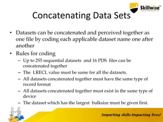 Concatenating Data Sets
• Datasets can be concatenated and perceived together as
one file by coding each applicable dataset name one after
another
• Rules for coding
– Up to 255 sequential datasets and 16 PDS files can be
concatenated together
– The LRECL value must be same for all the datasets.
– All datasets concatenated together must have the same type of
record format
– All datasets concatenated together must exist in the same type of
device
– The dataset which has the largest bulksize must be given first.
98
 