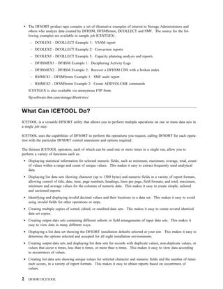 The DFSORT product tape contains a set of illustrative examples of interest to Storage Administrators and
    others who analyze data created by DFHSM, DFSMSrmm, DCOLLECT and SMF. The source for the fol-
    lowing examples are available in sample job ICESTGEX:
     – DCOLEX1 - DCOLLECT Example 1: VSAM report
     – DCOLEX2 - DCOLLECT Example 2: Conversion reports
     – DCOLEX3 - DCOLLECT Example 3: Capacity planning analysis and reports
     – DFHSMEX1 - DFHSM Example 1: Deciphering Activity Logs
     – DFHSMEX2 - DFHSM Example 2: Recover a DFHSM CDS with a broken index
     – RMMEX1 - DFSMSrmm Example 1: SMF audit report
     – RMMEX2 - DFSMSrmm Example 2: Create ADDVOLUME commands
    ICESTGEX is also available via anonymous FTP from:
    ftp.software.ibm.com/storage/dfsort/mvs/


What Can ICETOOL Do?
ICETOOL is a versatile DFSORT utility that allows you to perform multiple operations on one or more data sets in
a single job step.

ICETOOL uses the capabilities of DFSORT to perform the operations you request, calling DFSORT for each opera-
tion with the particular DFSORT control statements and options required.

The thirteen ICETOOL operators, each of which can be used one or more times in a single run, allow you to
perform a variety of functions such as:
    Displaying statistical information for selected numeric fields, such as minimum, maximum, average, total, count
    of values within a range and count of unique values. This makes it easy to extract frequently used analytical
    data.
    Displaying list data sets showing character (up to 1500 bytes) and numeric fields in a variety of report formats,
    allowing control of title, date, time, page numbers, headings, lines per page, field formats, and total, maximum,
    minimum and average values for the columns of numeric data. This makes it easy to create simple, tailored
    and sectioned reports.
    Identifying and displaying invalid decimal values and their locations in a data set. This makes it easy to avoid
    using invalid fields for other operations or steps.
    Creating multiple copies of sorted, edited, or unedited data sets. This makes it easy to create several identical
    data set copies.
    Creating output data sets containing different subsets or field arrangements of input data sets. This makes it
    easy to view data in many different ways.
    Displaying a list data set showing the DFSORT installation defaults selected at your site. This makes it easy to
    determine the options selected and accepted for all eight installation environments.
    Creating output data sets and displaying list data sets for records with duplicate values, non-duplicate values, or
    values that occur n times, less than n times, or more than n times. This makes it easy to view data according
    to occurrences of values.
    Creating list data sets showing unique values for selected character and numeric fields and the number of times
    each occurs, in a variety of report formats. This makes it easy to obtain reports based on occurrences of
    values.

2   DFSORT/ICETOOL
 