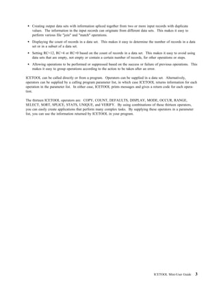 Creating output data sets with information spliced together from two or more input records with duplicate
    values. The information in the input records can originate from different data sets. This makes it easy to
    perform various file "join" and "match" operations.
    Displaying the count of records in a data set. This makes it easy to determine the number of records in a data
    set or in a subset of a data set.
    Setting RC=12, RC=4 or RC=0 based on the count of records in a data set. This makes it easy to avoid using
    data sets that are empty, not empty or contain a certain number of records, for other operations or steps.
    Allowing operations to be performed or suppressed based on the success or failure of previous operations. This
    makes it easy to group operations according to the action to be taken after an error.

ICETOOL can be called directly or from a program. Operators can be supplied in a data set. Alternatively,
operators can be supplied by a calling program parameter list, in which case ICETOOL returns information for each
operation in the parameter list. In either case, ICETOOL prints messages and gives a return code for each opera-
tion.

The thirteen ICETOOL operators are: COPY, COUNT, DEFAULTS, DISPLAY, MODE, OCCUR, RANGE,
SELECT, SORT, SPLICE, STATS, UNIQUE, and VERIFY. By using combinations of these thirteen operators,
you can easily create applications that perform many complex tasks. By supplying these operators in a parameter
list, you can use the information returned by ICETOOL in your program.




                                                                                      ICETOOL Mini-User Guide        3
 