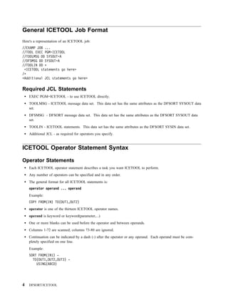 General ICETOOL Job Format
Here's a representation of an ICETOOL job:
//EXAMP JOB ...
//TOOL EXEC PGM=ICETOOL
//TOOLMSG DD SYSOUT=A
//DFSMSG DD SYSOUT=A
//TOOLIN DD
  <ICETOOL statements go here>
/
<Additional JCL statements go here>


Required JCL Statements
    EXEC PGM=ICETOOL - to use ICETOOL directly.
    TOOLMSG - ICETOOL message data set. This data set has the same attributes as the DFSORT SYSOUT data
    set.
    DFSMSG - DFSORT message data set. This data set has the same attributes as the DFSORT SYSOUT data
    set.
    TOOLIN - ICETOOL statements. This data set has the same attributes as the DFSORT SYSIN data set.
    Additional JCL - as required for operators you specify.


ICETOOL Operator Statement Syntax

Operator Statements
    Each ICETOOL operator statement describes a task you want ICETOOL to perform.
    Any number of operators can be specified and in any order.
    The general format for all ICETOOL statements is:
    operator operand ... operand
    Example:
    COPY FROM(IN) TO(OUT1,OUT2)
    operator is one of the thirteen ICETOOL operator names.
    operand is keyword or keyword(parameter,...)
    One or more blanks can be used before the operator and between operands.
    Columns 1-72 are scanned; columns 73-80 are ignored.
    Continuation can be indicated by a dash (-) after the operator or any operand. Each operand must be com-
    pletely specified on one line.
    Example:
    SORT FROM(IN1) -
      TO(OUT1,OUT2,OUT3) -
        USING(ABCD)




4   DFSORT/ICETOOL
 
