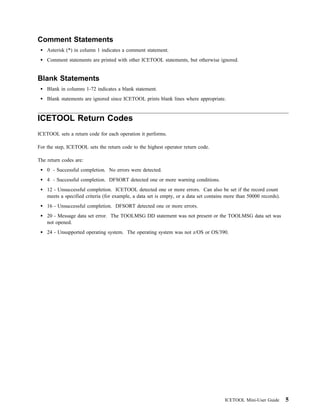 Comment Statements
    Asterisk (*) in column 1 indicates a comment statement.
    Comment statements are printed with other ICETOOL statements, but otherwise ignored.


Blank Statements
    Blank in columns 1-72 indicates a blank statement.
    Blank statements are ignored since ICETOOL prints blank lines where appropriate.


ICETOOL Return Codes
ICETOOL sets a return code for each operation it performs.

For the step, ICETOOL sets the return code to the highest operator return code.

The return codes are:
    0 - Successful completion. No errors were detected.
    4 - Successful completion. DFSORT detected one or more warning conditions.
    12 - Unsuccessful completion. ICETOOL detected one or more errors. Can also be set if the record count
    meets a specified criteria (for example, a data set is empty, or a data set contains more than 50000 records).
    16 - Unsuccessful completion. DFSORT detected one or more errors.
    20 - Message data set error. The TOOLMSG DD statement was not present or the TOOLMSG data set was
    not opened.
    24 - Unsupported operating system. The operating system was not z/OS or OS/390.




                                                                                        ICETOOL Mini-User Guide      5
 