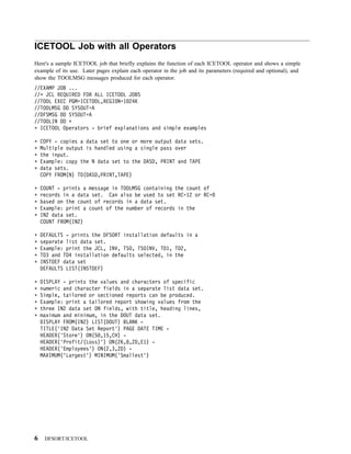 ICETOOL Job with all Operators
Here's a sample ICETOOL job that briefly explains the function of each ICETOOL operator and shows a simple
example of its use. Later pages explain each operator in the job and its parameters (required and optional), and
show the TOOLMSG messages produced for each operator.
//EXAMP JOB ...
// JCL REQUIRED FOR ALL ICETOOL JOBS
//TOOL EXEC PGM=ICETOOL,REGION=1 24K
//TOOLMSG DD SYSOUT=A
//DFSMSG DD SYSOUT=A
//TOOLIN DD
  ICETOOL Operators - brief explanations and simple examples

    COPY - copies a data set to one or more output data sets.
    Multiple output is handled using a single pass over
    the input.
    Example: copy the N data set to the DASD, PRINT and TAPE
    data sets.
    COPY FROM(N) TO(DASD,PRINT,TAPE)

    COUNT - prints a message in TOOLMSG containing the count of
    records in a data set. Can also be used to set RC=12 or RC=
    based on the count of records in a data set.
    Example: print a count of the number of records in the
    IN2 data set.
    COUNT FROM(IN2)

    DEFAULTS - prints the DFSORT installation defaults in a
    separate list data set.
    Example: print the JCL, INV, TSO, TSOINV, TD1, TD2,
    TD3 and TD4 installation defaults selected, in the
    INSTDEF data set
    DEFAULTS LIST(INSTDEF)

    DISPLAY - prints the values and characters of specific
    numeric and character fields in a separate list data set.
    Simple, tailored or sectioned reports can be produced.
    Example: print a tailored report showing values from the
    three IN2 data set ON fields, with title, heading lines,
    maximum and minimum, in the DOUT data set.
    DISPLAY FROM(IN2) LIST(DOUT) BLANK -
    TITLE('IN2 Data Set Report') PAGE DATE TIME -
    HEADER('Store') ON(5 ,15,CH) -
    HEADER('Profit/(Loss)') ON(26,8,ZD,E1) -
    HEADER('Employees') ON(2,3,ZD) -
    MAXIMUM('Largest') MINIMUM('Smallest')




6    DFSORT/ICETOOL
 