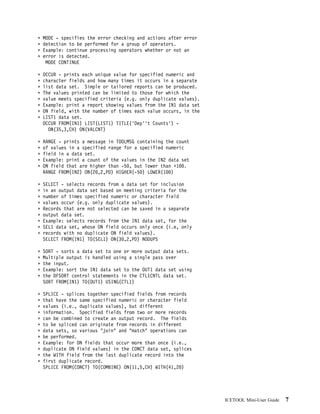 MODE - specifies the error checking and actions after error
detection to be performed for a group of operators.
Example: continue processing operators whether or not an
error is detected.
 MODE CONTINUE

OCCUR - prints each unique value for specified numeric and
character fields and how many times it occurs in a separate
list data set. Simple or tailored reports can be produced.
The values printed can be limited to those for which the
value meets specified criteria (e.g. only duplicate values).
Example: print a report showing values from the IN1 data set
ON field, with the number of times each value occurs, in the
LIST1 data set.
OCCUR FROM(IN1) LIST(LIST1) TITLE('Dep''t Counts') -
  ON(35,3,CH) ON(VALCNT)

RANGE - prints a message in TOOLMSG containing the count
of values in a specified range for a specified numeric
field in a data set.
Example: print a count of the values in the IN2 data set
ON field that are higher than -5 , but lower than +1 .
RANGE FROM(IN2) ON(2 ,2,PD) HIGHER(-5 ) LOWER(1 )

SELECT - selects records from a data set for inclusion
in an output data set based on meeting criteria for the
number of times specified numeric or character field
values occur (e.g. only duplicate values).
Records that are not selected can be saved in a separate
output data set.
Example: selects records from the IN1 data set, for the
SEL1 data set, whose ON field occurs only once (i.e, only
records with no duplicate ON field values).
SELECT FROM(IN1) TO(SEL1) ON(3 ,2,PD) NODUPS

SORT - sorts a data set to one or more output data sets.
Multiple output is handled using a single pass over
the input.
Example: sort the IN1 data set to the OUT1 data set using
the DFSORT control statements in the CTL1CNTL data set.
SORT FROM(IN1) TO(OUT1) USING(CTL1)

SPLICE - splices together specified fields from records
that have the same specified numeric or character field
values (i.e., duplicate values), but different
information. Specified fields from two or more records
can be combined to create an output record. The fields
to be spliced can originate from records in different
data sets, so various "join" and "match" operations can
be performed.
Example: for ON fields that occur more than once (i.e.,
duplicate ON field values) in the CONCT data set, splices
the WITH field from the last duplicate record into the
first duplicate record.
SPLICE FROM(CONCT) TO(COMBINE) ON(11,5,CH) WITH(41,2 )




                                                               ICETOOL Mini-User Guide   7
 