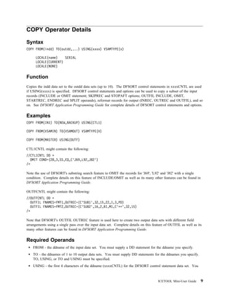 COPY Operator Details

Syntax
COPY FROM(indd) TO(outdd,...) USING(xxxx) VSAMTYPE(x)

      LOCALE(name)    SERIAL
      LOCALE(CURRENT)
      LOCALE(NONE)


Function
Copies the indd data set to the outdd data sets (up to 10). The DFSORT control statements in xxxxCNTL are used
if USING(xxxx) is specified. DFSORT control statements and options can be used to copy a subset of the input
records (INCLUDE or OMIT statement; SKIPREC and STOPAFT options; OUTFIL INCLUDE, OMIT,
STARTREC, ENDREC and SPLIT operands), reformat records for output (INREC, OUTREC and OUTFIL), and so
on. See DFSORT Application Programming Guide for complete details of DFSORT control statements and options.


Examples
COPY FROM(IN1) TO(NEW,BACKUP) USING(CTL1)

COPY FROM(VSAMIN) TO(VSAMOUT) VSAMTYPE(V)

COPY FROM(MASTER) USING(OUTF)

CTL1CNTL might contain the following:
//CTL1CNTL DD
  OMIT COND=(28,3,SS,EQ,C'J69,L92,J82')
/

Note the use of DFSORT's substring search feature to OMIT the records for 'J69', 'L92' and 'J82' with a single
condition. Complete details on this feature of INCLUDE/OMIT as well as its many other features can be found in
DFSORT Application Programming Guide.

OUTFCNTL might contain the following:
//OUTFCNTL DD
  OUTFIL FNAMES=FMT1,OUTREC=(C'SUB1',32,15,2Z,1,3,PD)
  OUTFIL FNAMES=FMT2,OUTREC=(C'SUB2',16,2,BI,M1,C' ',32,15)
/

Note that DFSORT's OUTFIL OUTREC feature is used here to create two output data sets with different field
arrangements using a single pass over the input data set. Complete details on this feature of OUTFIL as well as its
many other features can be found in DFSORT Application Programming Guide.


Required Operands
    FROM - the ddname of the input data set. You must supply a DD statement for the ddname you specify.
    TO - the ddnames of 1 to 10 output data sets. You must supply DD statements for the ddnames you specify.
    TO, USING, or TO and USING must be specified.
    USING - the first 4 characters of the ddname (xxxxCNTL) for the DFSORT control statement data set. You



                                                                                      ICETOOL Mini-User Guide     9
 