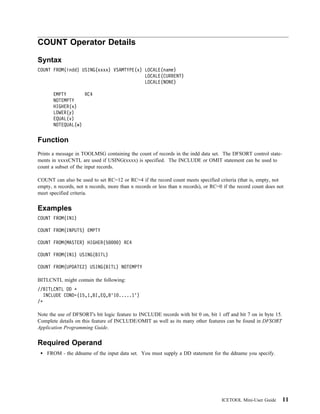 COUNT Operator Details

Syntax
COUNT FROM(indd) USING(xxxx) VSAMTYPE(x) LOCALE(name)
                                         LOCALE(CURRENT)
                                         LOCALE(NONE)

       EMPTY       RC4
       NOTEMPTY
       HIGHER(x)
       LOWER(y)
       EQUAL(v)
       NOTEQUAL(w)


Function
Prints a message in TOOLMSG containing the count of records in the indd data set. The DFSORT control state-
ments in xxxxCNTL are used if USING(xxxx) is specified. The INCLUDE or OMIT statement can be used to
count a subset of the input records.

COUNT can also be used to set RC=12 or RC=4 if the record count meets specified criteria (that is, empty, not
empty, n records, not n records, more than n records or less than n records), or RC=0 if the record count does not
meet specified criteria.


Examples
COUNT FROM(IN1)

COUNT FROM(INPUT5) EMPTY

COUNT FROM(MASTER) HIGHER(5          ) RC4

COUNT FROM(IN1) USING(BITL)

COUNT FROM(UPDATE2) USING(BITL) NOTEMPTY

BITLCNTL might contain the following:
//BITLCNTL DD
  INCLUDE COND=(15,1,BI,EQ,B'1 .....1')
/

Note the use of DFSORT's bit logic feature to INCLUDE records with bit 0 on, bit 1 off and bit 7 on in byte 15.
Complete details on this feature of INCLUDE/OMIT as well as its many other features can be found in DFSORT
Application Programming Guide.


Required Operand
    FROM - the ddname of the input data set. You must supply a DD statement for the ddname you specify.




                                                                                     ICETOOL Mini-User Guide      11
 