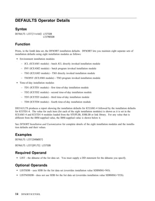 DEFAULTS Operator Details

Syntax
DEFAULTS LIST(listdd) LISTSDB
                      LISTNOSDB


Function
Prints, in the listdd data set, the DFSORT installation defaults. DFSORT lets you maintain eight separate sets of
installation defaults using eight installation modules as follows:
     Environment installation modules
      – JCL (ICEAM1 module) - batch JCL directly invoked installation module
      – INV (ICEAM2 module) - batch program invoked installation module
      – TSO (ICEAM3 module) - TSO directly invoked installation module
      – TSOINV (ICEAM4 module) - TSO program invoked installation module
     Time-of-day installation modules
      – TD1 (ICETD1 module) - first time-of-day installation module
      – TD2 (ICETD2 module) - second time-of-day installation module
      – TD3 (ICETD3 module) - third time-of-day installation module
      – TD4 (ICETD4 module) - fourth time-of-day installation module

DEFAULTS produces a report showing the installation defaults for ICEAM1-4 followed by the installation defaults
for ICETD1-4. The value for each item (for each of the eight installation modules) is shown as it is set in the
ICEAM1-4 and ICETD1-4 modules loaded from the STEPLIB, JOBLIB or link library. For any value that is
different from the IBM-supplied value, the IBM-supplied value is shown below it.

See DFSORT Installation and Customization for complete details of the eight installation modules and the installa-
tion defaults and their values.


Examples
DEFAULTS LIST(SHOWDEF)

DEFAULTS LIST(DFLTS) LISTSDB


Required Operand
     LIST - the ddname of the list data set. You must supply a DD statement for the ddname you specify.


Optional Operands
     LISTSDB - uses SDB for the list data set (overrides installation value SDBMSG=NO).
     LISTNOSDB - does not use SDB for the list data set (overrides installation value SDBMSG=YES).




14    DFSORT/ICETOOL
 