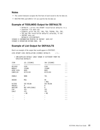 Notes
     The control character occupies the first byte of each record in the list data set.
     RECFM=FBA and LRECL=121 are used for the list data set.


Example of TOOLMSG Output for DEFAULTS
               DEFAULTS - prints the DFSORT installation defaults in a
               separate list data set.
               Example: print the JCL, INV, TSO, TSOINV, TD1, TD2,
               TD3 and TD4 installation defaults selected, in the
               INSTDEF data set
               DEFAULTS LIST(INSTDEF)
ICE6 3I      INFORMATION PRINTED IN INSTDEF DATA SET
ICE6 2I      OPERATION RETURN CODE:


Example of List Output for DEFAULTS
Here's an example of the output that would appear in INSTDEF:
Z/OS DFSORT V1R5 INSTALLATION (ICEMAC) DEFAULTS                    - 1 -

      IBM-SUPPLIED DEFAULT (ONLY SHOWN IF DIFFERENT FROM THE
      SPECIFIED DEFAULT)

ITEM               JCL (ICEAM1)                    INV (ICEAM2)                    ...
----------         --------------------            --------------------            ...
RELEASE            V1R5                            V1R5                            ...
MODULE             ICEAM1                          ICEAM2                          ...
APAR LEVEL         BASE                            BASE                            ...
COMPILED            7/21/ 3                         7/21/ 3                        ...

ENABLE             NONE                            TD1                             ...

ABCODE             MSG                             99                              ...
                                                     MSG                           ...
ALTSEQ             SEE BELOW                       SEE BELOW                       ...
ARESALL                                                                            ...
ARESINV            NOT APPLICABLE                                                  ...
CFW                YES                             YES                             ...
CHALT              YES                             YES                             ...
                     NO                              NO                            ...
 .                 .                               .                               ...
 .                 .                               .                               ...
 .                 .                               .                               ...




                                                                                          ICETOOL Mini-User Guide   15
 