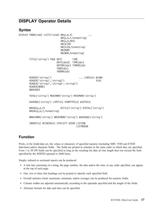 DISPLAY Operator Details

Syntax
DISPLAY FROM(indd) LIST(listdd) ON(p,m,f)            ...
                                ON(p,m,f,formatting)
                                ON(p,m,HEX)
                                ON(VLEN)
                                ON(VLEN,formatting)
                                ON(NUM)
                                ON(NUM,formatting)

         TITLE('string') PAGE DATE        TIME
                              DATE(abcd) TIME(abc)
                              DATENS(abc) TIMENS(ab)
                              YDDD(abc)
                              YDDDNS(ab)

         HEADER('string1')                     ... LINES(n) BLANK
         HEADER('string1','string2')                        PLUS
         HEADER('string1','string2','string3')
         HEADER(NONE)
         NOHEADER

         TOTAL('string') MAXIMUM('string') MINIMUM('string')

         AVERAGE('string') LIMIT(n) VSAMTYPE(x) WIDTH(n)

         BREAK(p,m,f)            BTITLE('string') BTOTAL('string')
         BREAK(p,m,f,formatting)

         BMAXIMUM('string') BMINIMUM('string') BAVERAGE('string')

         INDENT(n) BETWEEN(n) STATLEFT UZERO LISTSDB
                                             LISTNOSDB



Function
Prints, in the listdd data set, the values or characters of specified numeric (including SMF, TOD and ETOD
date/time) and/or character fields. The fields are printed in columns in the same order in which they are specified.
From 1 to 20 ON fields can be specified as long as the resulting list data set line length does not exceed the limit
specified by the WIDTH operand or 2048 bytes.

Simple, tailored or sectioned reports can be produced:
    A title line consisting of a string, the page number, the date and/or the time, in any order specified, can appear
    at the top of each page.
    One, two or three line headings can be printed to identify each specified field.
    Overall statistics (total, maximum, minimum, and/or average) can be produced for numeric fields.
    Column widths are adjusted automatically according to the operands specified and the length of the fields.
    Alternate formats for date and time can be specified.



                                                                                       ICETOOL Mini-User Guide      17
 