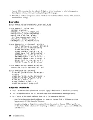 Numeric fields, consisting of a sign and up to 31 digits in various formats, can be edited with separators,
     decimal points, patterns, division, and leading, trailing and floating signs.
     A break field can be used to produce sections with their own break title and break statistics (total, maximum,
     minimum and/or average).


Examples
DISPLAY FROM(DATA) LIST(SHOWIT) ON(1 ,44,CH) ON(5,4,FS)

DISPLAY FROM(VLR) LIST(RDWLIST) -
  INDENT(1 ) BETWEEN(5) -
  HEADER('Record','number') ON(NUM,N 4) -
  HEADER('Record','length') ON(VLEN,N 5) -
  HEADER(,'RDW in Hex') ON(1,4,HEX) -
  TITLE('Record Length Report') DATE -
  TOTAL('Total') AVERAGE('Average') -
  MINIMUM('Minimum') MAXIMUM('Maximum')

DISPLAY FROM(MASTER) LIST(DENMARK) LINES(5 ) -
        PAGE TITLE('Report for Denmark') DATE(DM4-) -
        BTITLE('Division:') BREAK(23,1 ,CH) -
        HEADER('Part') ON(15,6,CH) -
        HEADER('Completed') ON(3,4,ZD,A2) -
        HEADER('Value (kr)') ON(38,12,SFF,C2) -
        BMINIMUM('Lowest in this Division:') -
        BMAXIMUM('Highest in this Division:') -
        BAVERAGE('Average in this Division:') -
        BTOTAL('Total for this Division:') -
        AVERAGE('Average for all Divisions:')

DISPLAY FROM(DATA1) LIST(KBDATA) WIDTH(15 ) -
   NOHEADER ON(15,44,CH) ON(8,4,PD,/KB,T' KB')

DISPLAY FROM(SMF14) LIST(SMF14RPT) -
    TITLE('SMF Type-14 Records') DATENS(4MD) -
    LISTSDB -
    HEADER('Date') ON(11,4,DT1,E'9999/99/99') -
    HEADER('Time') ON(7,4,TM1,E'99:99:99') -
    HEADER('Sys') ON(15,4,CH) -
    HEADER('Jobname') ON(19,8,CH) -
    HEADER('Datasetname') ON(69,44,CH)


Required Operands
     FROM - the ddname of the input data set. You must supply a DD statement for the ddname you specify.
     LIST - the ddname of the list data set. You must supply a DD statement for the ddname you specify.
     ON - a field to be used for this operation. From 1 to 20 ON fields can be specified.
      – (p,m,f) gives the position, length and format of a numeric or character field. A field must not extend
        beyond position 32752 or the end of the record.
      – (p,m,f,formatting) gives the position, length and format of a numeric or character field and specifies how
        the data for this field is to be formatted for printing. A field must not extend beyond position 32752 or the
        end of the record.




18    DFSORT/ICETOOL
 