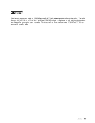 Abstract
This paper is a mini-user guide for DFSORT's versatile ICETOOL data processing and reporting utility. The major
features of ICETOOL for z/OS DFSORT V1R5 and DFSORT Release 14, including its JCL and control statements,
are discussed at length using many examples. The objective is to show you how to use DFSORT's ICETOOL to
accomplish complex tasks.




                                                                                                   Abstract   iii
 