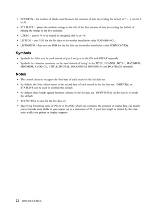 BETWEEN - the number of blanks used between the columns of data (overriding the default of 3). n can be 0
     to 50.
     STATLEFT - places the statistics strings to the left of the first column of data (overriding the default of
     placing the strings in the first column).
     UZERO - causes -0 to be treated as unsigned, that is, as +0.
     LISTSDB - uses SDB for the list data set (overrides installation value SDBMSG=NO).
     LISTNOSDB - does not use SDB for the list data set (overrides installation value SDBMSG=YES).


Symbols
     Symbols for fields can be used instead of p,m,f and p,m in the ON and BREAK operands.
     Symbols for character constants can be used instead of 'string' in the TITLE, HEADER, TOTAL, MAXIMUM,
     MINIMUM, AVERAGE, BTITLE, BTOTAL, BMAXIMUM, BMINIMUM and BAVERAGE operands.


Notes
     The control character occupies the first byte of each record in the list data set.
     By default, the first column starts in the second byte of each record in the list data set. INDENT(n) or
     STATLEFT can be used to override this default.
     By default, three blanks appear between columns in the list data set. BETWEEN(n) can be used to override
     this default.
     RECFM=FBA is used for the list data set.
     Specifying formatting items or PLUS or BLANK, which can compress the columns of output data, can enable
     you to include more fields in your report, up to a maximum of 20, if your line length is limited by the char-
     acter width your printer or display supports.




22    DFSORT/ICETOOL
 