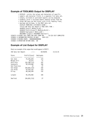 Example of TOOLMSG Output for DISPLAY
             DISPLAY - prints the values and characters of specific
             numeric and character fields in a separate list data set.
             Simple, tailored or sectioned reports can be produced.
             Example: print a tailored report showing values from the
             three IN2 data set ON fields, with title, heading lines,
             maximum and minimum, in the DOUT data set.
             DISPLAY FROM(IN2) LIST(DOUT) BLANK -
             TITLE('IN2 Data Set Report') PAGE DATE TIME -
             HEADER('Store') ON(5 ,15,CH) -
             HEADER('Profit/(Loss)') ON(26,8,ZD,E1) -
             HEADER('Employees') ON(2,3,ZD) -
             MAXIMUM('Largest') MINIMUM('Smallest')
ICE627I    DFSORT CALL    3 FOR COPY FROM IN2        TO E35 EXIT COMPLETED
ICE6 3I    INFORMATION PRINTED IN DOUT      DATA SET
ICE628I    RECORD COUNT:                8
ICE6 2I    OPERATION RETURN CODE:


Example of List Output for DISPLAY
Here's an example of the output that would appear in DOUT:
IN2 Data Set Report           - 1 -            2/28/ 5       13:15:19

Store               Profit/(Loss)     Employees
---------------     -------------     ---------
San Jose              72,345,678            123
Morgan Hill               1 ,273             71
Palo Alto            (52,766,111)           1 1
Sunnyvale             92,378,566            166
San Francisco                 12             27
San Diego            (64,832,715)           1 2
Los Altos             43,343,732            123
Gilroy                89,348,399            152

Largest               92,378,566             166

Smallest             (64,832,715)              27




                                                                         ICETOOL Mini-User Guide   23
 