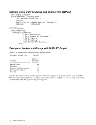 Example using OUTFIL Lookup and Change with DISPLAY
  COPY FROM(IN) USING(OUTF)
  DISPLAY FROM(TEMP) LIST(EMPCT) BLANK -
        TITLE('Employees by Function') -
        YDDD(4D-) -
        HEADER(,'Function') HEADER('Number of','Employees') -
        ON(1,25,CH)         ON(3 ,4,ZD)

OUTFCNTL contains:
  OUTFIL FNAMES=TEMP,
    OUTREC=(1:9,2,CHANGE=(25,
                  C'MN',C'Manufacturing',
                  C'RD',C'Research and Development',
                  C'FN',C'Finance',
                  C'MR',C'Marketing',
                  C'IS',C'Information Systems'),
            3 :4,4)


Example of Lookup and Change with DISPLAY Output
Below is an example of the output that would appear in EMPCT.
 Employees by Function            2   5- 59

                                 Number of
 Function                        Employees
 -------------------------       ---------
 Manufacturing                         486
 Marketing                              21
 Research and Development               55
 Information Systems                   123
 Finance                                33

Note that the 2-character division codes at position 9 have been replaced by meaningful phrases using DFSORT's
OUTFIL lookup and change feature. Complete details on this feature of OUTFIL as well as its many other features
can be found in DFSORT Application Programming Guide.




24   DFSORT/ICETOOL
 